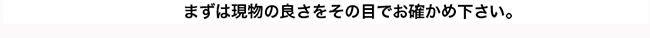 まずは現物の良さをその目でお確かめ下さい。 まずは現物の良さをその目でお確かめ下さい。
